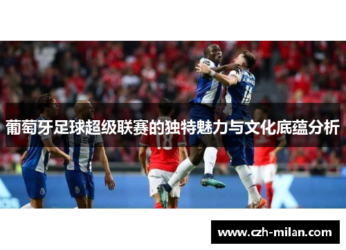 葡萄牙足球超级联赛的独特魅力与文化底蕴分析